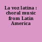 La voz latina : choral music from Latin America